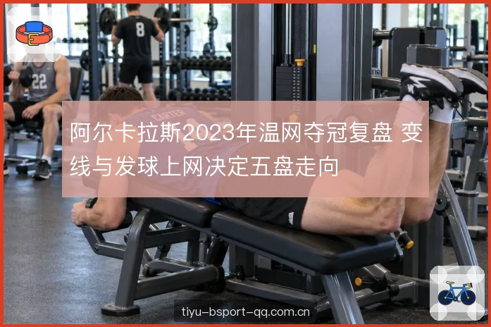 阿尔卡拉斯2023年温网夺冠复盘 变线与发球上网决定五盘走向