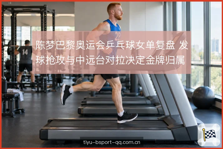陈梦巴黎奥运会乒乓球女单复盘 发球抢攻与中远台对拉决定金牌归属